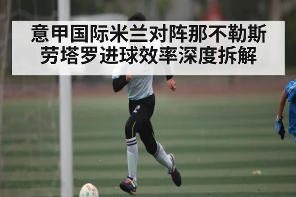 意甲国际米兰对阵那不勒斯 劳塔罗进球效率深度拆解