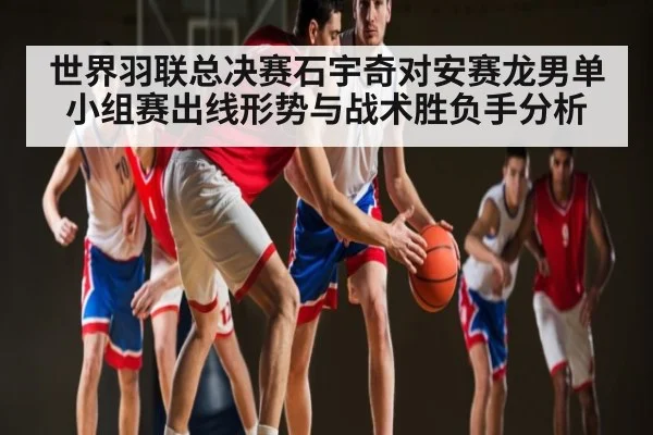世界羽联总决赛石宇奇对安赛龙男单小组赛出线形势与战术胜负手分析